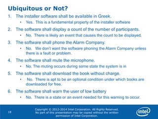 Copyright © 2012-2014 Intel Corporation. All Rights Reserved.
No part of this presentation may be copied without the written
permission of Intel Corporation.
Ubiquitous or Not?
18
1. The installer software shall be available in Greek.
• Yes. This is a fundamental property of the installer software
2. The software shall display a count of the number of participants.
• No. There is likely an event that causes the count to be displayed.
3. The software shall phone the Alarm Company.
• No. We don’t want the software phoning the Alarm Company unless
there is a fault or problem.
4. The software shall mute the microphone.
• No. The muting occurs during some state the system is in
5. The software shall download the book without charge.
• No. There is apt to be an optional condition under which books are
downloaded for free.
6. The software shall warn the user of low battery
• No. There is a state or an event needed for this warning to occur.
 