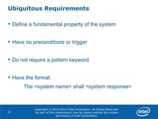 Copyright © 2012-2014 Intel Corporation. All Rights Reserved.
No part of this presentation may be copied without the written
permission of Intel Corporation.
Ubiquitous Requirements
21
• Define a fundamental property of the system
• Have no preconditions or trigger
• Do not require a pattern keyword
• Have the format:
The <system name> shall <system response>
 