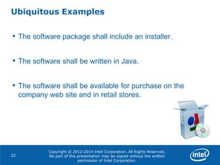 Copyright © 2012-2014 Intel Corporation. All Rights Reserved.
No part of this presentation may be copied without the written
permission of Intel Corporation.
Ubiquitous Examples
22
• The software package shall include an installer.
• The software shall be written in Java.
• The software shall be available for purchase on the
company web site and in retail stores.
 
