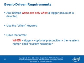 Copyright © 2012-2014 Intel Corporation. All Rights Reserved.
No part of this presentation may be copied without the written
permission of Intel Corporation.
Event-Driven Requirements
23
• Are initiated when and only when a trigger occurs or is
detected
• Use the “When” keyword
• Have the format:
WHEN <trigger> <optional precondition> the <system
name> shall <system response>
 
