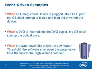 Copyright © 2012-2014 Intel Corporation. All Rights Reserved.
No part of this presentation may be copied without the written
permission of Intel Corporation.
Event-Driven Examples
24
• When an Unregistered Device is plugged into a USB port,
the OS shall attempt to locate and load the driver for the
device.
• When a DVD is inserted into the DVD player, the OS shall
spin up the optical drive.
• When the water level falls below the Low Water
Threshold, the software shall open the water valve
to fill the tank to the High Water Threshold.
 