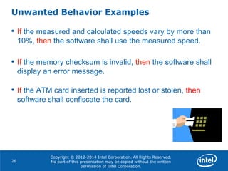 Copyright © 2012-2014 Intel Corporation. All Rights Reserved.
No part of this presentation may be copied without the written
permission of Intel Corporation.
Unwanted Behavior Examples
26
• If the measured and calculated speeds vary by more than
10%, then the software shall use the measured speed.
• If the memory checksum is invalid, then the software shall
display an error message.
• If the ATM card inserted is reported lost or stolen, then
software shall confiscate the card.
 