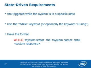 Copyright © 2012-2014 Intel Corporation. All Rights Reserved.
No part of this presentation may be copied without the written
permission of Intel Corporation.
State-Driven Requirements
27
• Are triggered while the system is in a specific state
• Use the “While” keyword (or optionally the keyword “During”)
• Have the format:
WHILE <system state>, the <system name> shall
<system response>
 