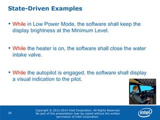 Copyright © 2012-2014 Intel Corporation. All Rights Reserved.
No part of this presentation may be copied without the written
permission of Intel Corporation.
State-Driven Examples
28
• While in Low Power Mode, the software shall keep the
display brightness at the Minimum Level.
• While the heater is on, the software shall close the water
intake valve.
• While the autopilot is engaged, the software shall display
a visual indication to the pilot.
 