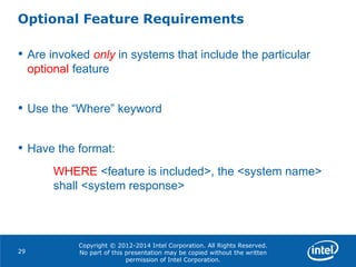 Copyright © 2012-2014 Intel Corporation. All Rights Reserved.
No part of this presentation may be copied without the written
permission of Intel Corporation.
Optional Feature Requirements
29
• Are invoked only in systems that include the particular
optional feature
• Use the “Where” keyword
• Have the format:
WHERE <feature is included>, the <system name>
shall <system response>
 