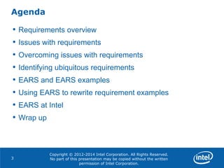Copyright © 2012-2014 Intel Corporation. All Rights Reserved.
No part of this presentation may be copied without the written
permission of Intel Corporation.
Agenda
3
• Requirements overview
• Issues with requirements
• Overcoming issues with requirements
• Identifying ubiquitous requirements
• EARS and EARS examples
• Using EARS to rewrite requirement examples
• EARS at Intel
• Wrap up
 