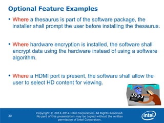 Copyright © 2012-2014 Intel Corporation. All Rights Reserved.
No part of this presentation may be copied without the written
permission of Intel Corporation.
Optional Feature Examples
30
• Where a thesaurus is part of the software package, the
installer shall prompt the user before installing the thesaurus.
• Where hardware encryption is installed, the software shall
encrypt data using the hardware instead of using a software
algorithm.
• Where a HDMI port is present, the software shall allow the
user to select HD content for viewing.
 
