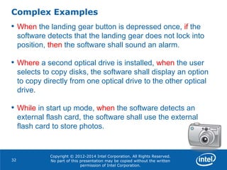 Copyright © 2012-2014 Intel Corporation. All Rights Reserved.
No part of this presentation may be copied without the written
permission of Intel Corporation.
Complex Examples
32
• When the landing gear button is depressed once, if the
software detects that the landing gear does not lock into
position, then the software shall sound an alarm.
• Where a second optical drive is installed, when the user
selects to copy disks, the software shall display an option
to copy directly from one optical drive to the other optical
drive.
• While in start up mode, when the software detects an
external flash card, the software shall use the external
flash card to store photos.
 
