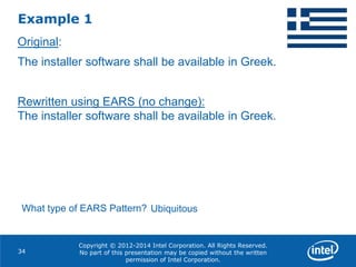 Copyright © 2012-2014 Intel Corporation. All Rights Reserved.
No part of this presentation may be copied without the written
permission of Intel Corporation.
Example 1
34
Original:
The installer software shall be available in Greek.
Rewritten using EARS (no change):
The installer software shall be available in Greek.
What type of EARS Pattern? Ubiquitous
 