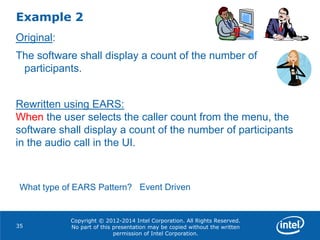 Copyright © 2012-2014 Intel Corporation. All Rights Reserved.
No part of this presentation may be copied without the written
permission of Intel Corporation.
Example 2
35
Original:
The software shall display a count of the number of
participants.
Rewritten using EARS:
When the user selects the caller count from the menu, the
software shall display a count of the number of participants
in the audio call in the UI.
What type of EARS Pattern? Event Driven
 
