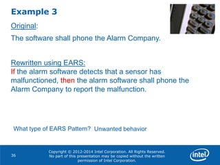 Copyright © 2012-2014 Intel Corporation. All Rights Reserved.
No part of this presentation may be copied without the written
permission of Intel Corporation.
Example 3
36
Original:
The software shall phone the Alarm Company.
Rewritten using EARS:
If the alarm software detects that a sensor has
malfunctioned, then the alarm software shall phone the
Alarm Company to report the malfunction.
What type of EARS Pattern? Unwanted behavior
 