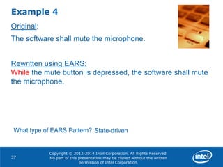 Copyright © 2012-2014 Intel Corporation. All Rights Reserved.
No part of this presentation may be copied without the written
permission of Intel Corporation.
Example 4
37
Original:
The software shall mute the microphone.
Rewritten using EARS:
While the mute button is depressed, the software shall mute
the microphone.
What type of EARS Pattern? State-driven
 