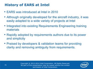 Copyright © 2012-2014 Intel Corporation. All Rights Reserved.
No part of this presentation may be copied without the written
permission of Intel Corporation.
History of EARS at Intel
41
• EARS was introduced at Intel in 2010
• Although originally developed for the aircraft industry, it was
easily adapted to a wide variety of projects at Intel
• Integrated into existing Requirements Engineering training
materials
• Rapidly adopted by requirements authors due to its power
and simplicity
• Praised by developers & validation teams for providing
clarity and removing ambiguity from requirements.
 