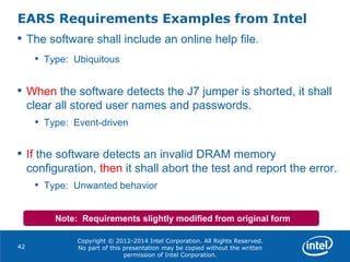 Copyright © 2012-2014 Intel Corporation. All Rights Reserved.
No part of this presentation may be copied without the written
permission of Intel Corporation.
EARS Requirements Examples from Intel
42
• The software shall include an online help file.
• Type: Ubiquitous
• When the software detects the J7 jumper is shorted, it shall
clear all stored user names and passwords.
• Type: Event-driven
• If the software detects an invalid DRAM memory
configuration, then it shall abort the test and report the error.
• Type: Unwanted behavior
Note: Requirements slightly modified from original form
 