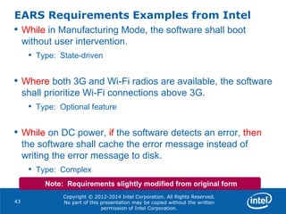 Copyright © 2012-2014 Intel Corporation. All Rights Reserved.
No part of this presentation may be copied without the written
permission of Intel Corporation.
EARS Requirements Examples from Intel
43
• While in Manufacturing Mode, the software shall boot
without user intervention.
• Type: State-driven
• Where both 3G and Wi-Fi radios are available, the software
shall prioritize Wi-Fi connections above 3G.
• Type: Optional feature
• While on DC power, if the software detects an error, then
the software shall cache the error message instead of
writing the error message to disk.
• Type: Complex
Note: Requirements slightly modified from original form
 