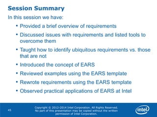 Copyright © 2012-2014 Intel Corporation. All Rights Reserved.
No part of this presentation may be copied without the written
permission of Intel Corporation.
Session Summary
45
In this session we have:
• Provided a brief overview of requirements
• Discussed issues with requirements and listed tools to
overcome them
• Taught how to identify ubiquitous requirements vs. those
that are not
• Introduced the concept of EARS
• Reviewed examples using the EARS template
• Rewrote requirements using the EARS template
• Observed practical applications of EARS at Intel
 