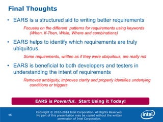 Copyright © 2012-2014 Intel Corporation. All Rights Reserved.
No part of this presentation may be copied without the written
permission of Intel Corporation.
Final Thoughts
46
• EARS is a structured aid to writing better requirements
Focuses on the different patterns for requirements using keywords
(When, If-Then, While, Where and combinations)
• EARS helps to identify which requirements are truly
ubiquitous
Some requirements, written as if they were ubiquitous, are really not
• EARS is beneficial to both developers and testers in
understanding the intent of requirements
Removes ambiguity, improves clarity and properly identifies underlying
conditions or triggers
EARS is Powerful. Start Using it Today!
 