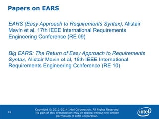 Copyright © 2012-2014 Intel Corporation. All Rights Reserved.
No part of this presentation may be copied without the written
permission of Intel Corporation.
Papers on EARS
49
EARS (Easy Approach to Requirements Syntax), Alistair
Mavin et al, 17th IEEE International Requirements
Engineering Conference (RE 09)
Big EARS: The Return of Easy Approach to Requirements
Syntax, Alistair Mavin et al, 18th IEEE International
Requirements Engineering Conference (RE 10)
 