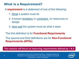 Copyright © 2012-2014 Intel Corporation. All Rights Reserved.
No part of this presentation may be copied without the written
permission of Intel Corporation.
What is a Requirement?
5
A requirement is a statement of one of the following:
1. What a system must do
2. A known limitation or constraint on resources or
design
3. How well the system must do what it does
The first definition is for Functional Requirements
The second and third definitions are for Non-Functional
Requirements (NFRs)
This session will focus on improving requirements defined by 1 & 2
 
