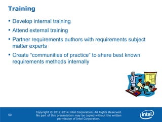 Copyright © 2012-2014 Intel Corporation. All Rights Reserved.
No part of this presentation may be copied without the written
permission of Intel Corporation.
Training
50
• Develop internal training
• Attend external training
• Partner requirements authors with requirements subject
matter experts
• Create “communities of practice” to share best known
requirements methods internally
 