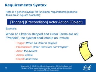 Copyright © 2012-2014 Intel Corporation. All Rights Reserved.
No part of this presentation may be copied without the written
permission of Intel Corporation.
Requirements Syntax
51
[Trigger] [Precondition] Actor Action [Object]
Here is a generic syntax for functional requirements (optional
items are in square brackets):
Example:
When an Order is shipped and Order Terms are not
“Prepaid”, the system shall create an Invoice.
• Trigger: When an Order is shipped
• Precondition: Order Terms are not “Prepaid”
• Actor: the system
• Action: create
• Object: an Invoice
 