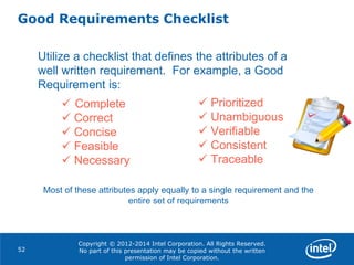 Copyright © 2012-2014 Intel Corporation. All Rights Reserved.
No part of this presentation may be copied without the written
permission of Intel Corporation.
Good Requirements Checklist
52
Utilize a checklist that defines the attributes of a
well written requirement. For example, a Good
Requirement is:
 Complete
 Correct
 Concise
 Feasible
 Necessary
 Prioritized
 Unambiguous
 Verifiable
 Consistent
 Traceable
Most of these attributes apply equally to a single requirement and the
entire set of requirements
 