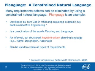 Copyright © 2012-2014 Intel Corporation. All Rights Reserved.
No part of this presentation may be copied without the written
permission of Intel Corporation.
Planguage: A Constrained Natural Language
53
Many requirements defects can be eliminated by using a
constrained natural language. Planguage is an example:
• Developed by Tom Gilb in 1988 and explained in detail in his
book Competitive Engineering *
• Is a combination of the words Planning and Language
• An informal, but structured, keyword-driven planning language
(e.g., Name, Description, Rationale)
• Can be used to create all types of requirements
* Competitive Engineering, Butterworth-Heinemann, 2005
 