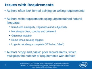 Copyright © 2012-2014 Intel Corporation. All Rights Reserved.
No part of this presentation may be copied without the written
permission of Intel Corporation.
Issues with Requirements
8
• Authors often lack formal training on writing requirements
• Authors write requirements using unconstrained natural
language:
• Introduces ambiguity, vagueness and subjectivity
• Not always clear, concise and coherent
• Often not testable
• Some times missing triggers
• Logic is not always complete (“if” but no “else”)
• Authors “copy and paste” poor requirements, which
multiplies the number of requirements with defects
 