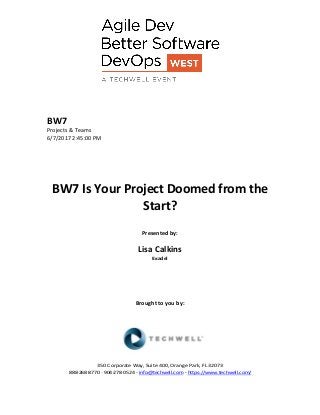 BW7
Projects & Teams
6/7/2017 2:45:00 PM
BW7 Is Your Project Doomed from the
Start?
Presented by:
Lisa Calkins
Exadel
Brought to you by:
350 Corporate Way, Suite 400, Orange Park, FL 32073
888-­‐268-­‐8770 ·∙ 904-­‐278-­‐0524 - info@techwell.com - https://www.techwell.com/
 