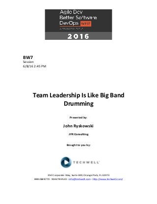 BW7	
Session	
6/8/16	2:45	PM	
	
	
	
	
	
	
Team	Leadership	Is	Like	Big	Band	
Drumming	
	
Presented	by:	
	
John	Ryskowski	
JFR	Consulting	
	
	
Brought	to	you	by:		
		
	
	
	
	
350	Corporate	Way,	Suite	400,	Orange	Park,	FL	32073		
888---268---8770	··	904---278---0524	-	info@techwell.com	-	http://www.techwell.com/	
	
 