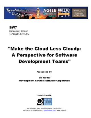 BW7
Concurrent Session
11/13/2013 2:15 PM

"Make the Cloud Less Cloudy:
A Perspective for Software
Development Teams"
Presented by:
Bill Wilder
Development Partners Software Corporation

Brought to you by:

340 Corporate Way, Suite 300, Orange Park, FL 32073
888 268 8770 904 278 0524 sqeinfo@sqe.com www.sqe.com

 