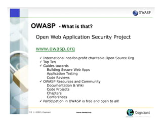 OWASP

- What is that?

Open Web Application Security Project
www.owasp.org
"  International not-for-profit charitable Open Source Org
"  Top Ten
"  Guides towards
Building Secure Web Apps
Application Testing
Code Reviews
"  OWASP Resources and Community
Documentation & Wiki
Code Projects
Chapters
Conferences
"  Participation in OWASP is free and open to all!
11

| ©2013, Cognizant

www.owasp.org

 
