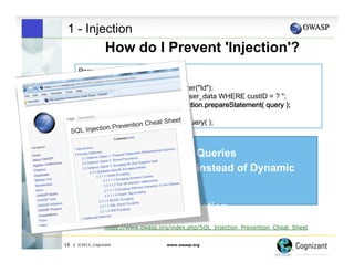 1 - Injection

How do I Prevent 'Injection'?

" Use Parameterized Queries
 
"Stored Procedures instead of Dynamic
SQL
" OWASP ESAPI
" Whitelist Input validation
https://www.owasp.org/index.php/SQL_Injection_Prevention_Cheat_Sheet
16

| ©2013, Cognizant

www.owasp.org

 