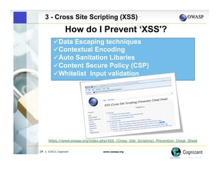 3 - Cross Site Scripting (XSS)

How do I Prevent ‘XSS'?
" Data Escaping techniques
" Contextual Encoding
 
"Auto Sanitation Libaries
" Content Secure Policy (CSP)
" Whitelist Input validation

https://www.owasp.org/index.php/XSS_(Cross_Site_Scripting)_Prevention_Cheat_Sheet
24

| ©2013, Cognizant

www.owasp.org

 