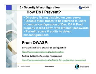 5 - Security Misconfiguration

How Do I Prevent?
" Directory listing disabled on your server
" Disable stack traces to be returned to users
" Identical configuration of Dev, QA & Prod,
properly locked down with different passwords
 
"Periodic scans & audits to detect
misconfigurations

From OWASP:
Development Guide: Chapter on Configuration
https://www.owasp.org/index.php/Configuration
Testing Guide: Configuration Management
https://www.owasp.org/index.php/Testing_for_configuration_management

32

| ©2013, Cognizant

www.owasp.org

 