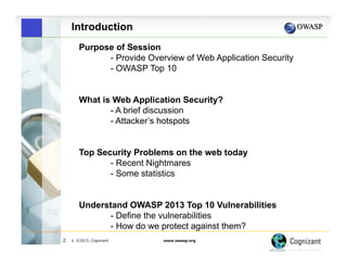 Introduction
Purpose of Session
- Provide Overview of Web Application Security
- OWASP Top 10
What is Web Application Security?
- A brief discussion
- Attacker’s hotspots
Top Security Problems on the web today
- Recent Nightmares
- Some statistics
Understand OWASP 2013 Top 10 Vulnerabilities
- Define the vulnerabilities
- How do we protect against them?
2

| ©2013, Cognizant

www.owasp.org

 