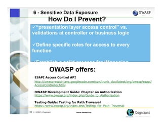 6 - Sensitive Data Exposure

How Do I Prevent?
" “presentation layer access control” vs.
validations at controller or business logic
" Define specific roles for access to every
function
" Establish a solid process for ‘Managing
Entitlements’
OWASP offers:
ESAPI Access Control API
http://owasp-esapi-java.googlecode.com/svn/trunk_doc/latest/org/owasp/esapi/
AccessController.html
OWASP Development Guide: Chapter on Authorization
https://www.owasp.org/index.php/Guide_to_Authorization
Testing Guide: Testing for Path Traversal
https://www.owasp.org/index.php/Testing_for_Path_Traversal
39

| ©2013, Cognizant

www.owasp.org

 