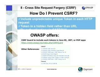 8 - Cross Site Request Forgery (CSRF)

How Do I Prevent CSRF?
" Include unpredictable unique Token in each HTTP
request
 
"Token in a hidden field rather than URL
" Re-authentication via CAPTCHA

OWASP offers:
CSRF Guard to include such tokens in Java EE, .NET, or PHP apps
https://www.owasp.org/index.php/CSRFGuard
Other References:

43

| ©2013, Cognizant

www.owasp.org

 