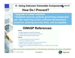 9 - Using Unknown Vulnerable Components

How Do I Prevent?
" Upgrade to newer versions
" Establish security policies governing component
use- like requiring certain software development
practices, passing security tests, and acceptable
licenses

OWASP References:

https://www.owasp.org/index.php/Top_10_2013-A9-Using_Components_with_Known_Vulnerabilities
47

| ©2013, Cognizant

www.owasp.org

 