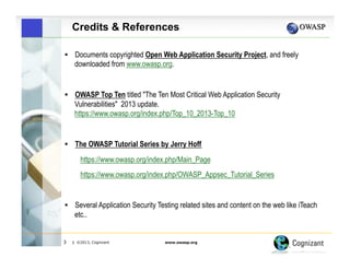 Credits & References
!  Documents copyrighted Open Web Application Security Project, and freely

downloaded from www.owasp.org.

!  OWASP Top Ten titled "The Ten Most Critical Web Application Security

Vulnerabilities" 2013 update.
https://www.owasp.org/index.php/Top_10_2013-Top_10

!  The OWASP Tutorial Series by Jerry Hoff

https://www.owasp.org/index.php/Main_Page
https://www.owasp.org/index.php/OWASP_Appsec_Tutorial_Series

!  Several Application Security Testing related sites and content on the web like iTeach

etc..

3

| ©2013, Cognizant

www.owasp.org

 
