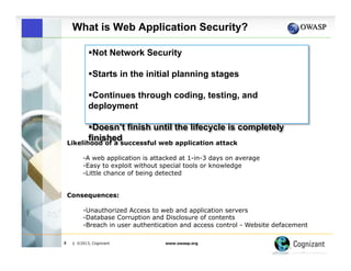 What is Web Application Security?
! Not Network Security
! Starts in the initial planning stages
! Continues through coding, testing, and
deployment
! Doesn’t finish until the lifecycle is completely
finished
Likelihood of a successful web application attack
-A web application is attacked at 1-in-3 days on average
- Easy to exploit without special tools or knowledge
- Little chance of being detected
Consequences:
-Unauthorized Access to web and application servers
-Database Corruption and Disclosure of contents
-Breach in user authentication and access control - Website defacement
4

| ©2013, Cognizant

www.owasp.org

 