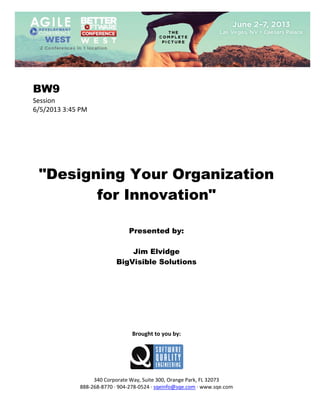  
 

BW9
Session 
6/5/2013 3:45 PM 
 
 
 
 
 
 
 

"Designing Your Organization
for Innovation"
 
 
 

Presented by:
Jim Elvidge
BigVisible Solutions
 
 
 
 
 
 
 
 
 

Brought to you by: 
 

 
 
340 Corporate Way, Suite 300, Orange Park, FL 32073 
888‐268‐8770 ∙ 904‐278‐0524 ∙ sqeinfo@sqe.com ∙ www.sqe.com

 