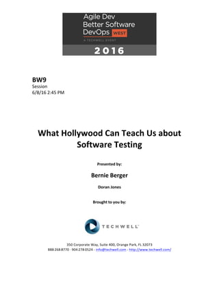 BW9	
Session	
6/8/16	2:45	PM	
	
	
	
	
	
	
What	Hollywood	Can	Teach	Us	about	
Software	Testing	
	
Presented	by:	
	
Bernie	Berger	
Doran	Jones	
	
	
Brought	to	you	by:		
		
	
	
	
	
350	Corporate	Way,	Suite	400,	Orange	Park,	FL	32073		
888---268---8770	··	904---278---0524	-	info@techwell.com	-	http://www.techwell.com/	
	
 