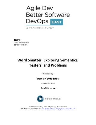 BW9	
Concurrent	Session	
11/8/17	2:45	PM	
	
	
	
	
	
Word	Smatter:	Exploring	Semantics,	
Testers,	and	Problems	
	
Presented	by:	
	
Damian	Synadinos	
Ineffable	Solutions	
	
Brought	to	you	by:		
		
	
	
	
	
350	Corporate	Way,	Suite	400,	Orange	Park,	FL	32073		
888---268---8770	··	904---278---0524	-	info@techwell.com	-	https://www.techwell.com/		
	
 