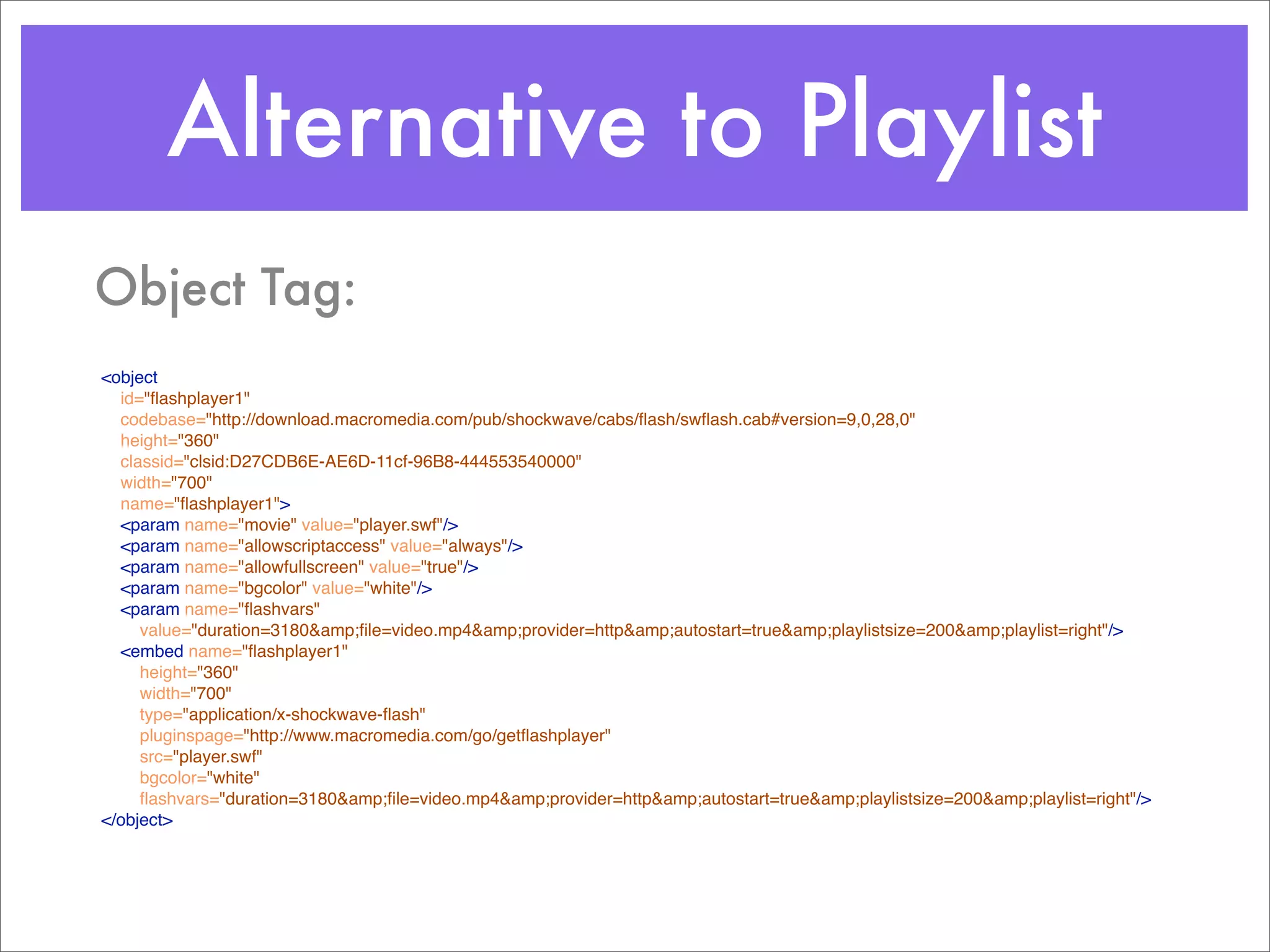 Alternative to Playlist
Object Tag:
<object
  id="ﬂashplayer1"
  codebase="http://download.macromedia.com/pub/shockwave/cabs/ﬂash/swﬂash.cab#version=9,0,28,0"
  height="360"
  classid="clsid:D27CDB6E-AE6D-11cf-96B8-444553540000"
  width="700"
  name="ﬂashplayer1">
  <param name="movie" value="player.swf"/>
  <param name="allowscriptaccess" value="always"/>
  <param name="allowfullscreen" value="true"/>
  <param name="bgcolor" value="white"/>
  <param name="ﬂashvars"
     value="duration=3180&amp;ﬁle=video.mp4&amp;provider=http&amp;autostart=true&amp;playlistsize=200&amp;playlist=right"/>
  <embed name="ﬂashplayer1"
     height="360"
     width="700"
     type="application/x-shockwave-ﬂash"
     pluginspage="http://www.macromedia.com/go/getﬂashplayer"
     src="player.swf"
     bgcolor="white"
     ﬂashvars="duration=3180&amp;ﬁle=video.mp4&amp;provider=http&amp;autostart=true&amp;playlistsize=200&amp;playlist=right"/>
</object>
 