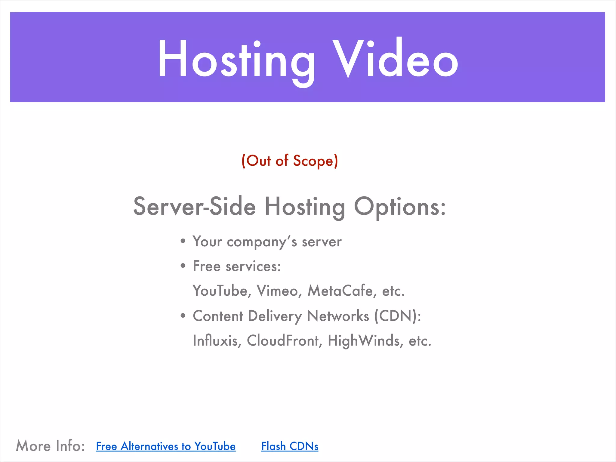 Hosting Video
                                            (Out of Scope)


                    Server-Side Hosting Options:
                             • Your company’s server
                             • Free services:
                                YouTube, Vimeo, MetaCafe, etc.
                             • Content Delivery Networks (CDN):
                                Inﬂuxis, CloudFront, HighWinds, etc.




More Info:   Free Alternatives to YouTube     Flash CDNs
 