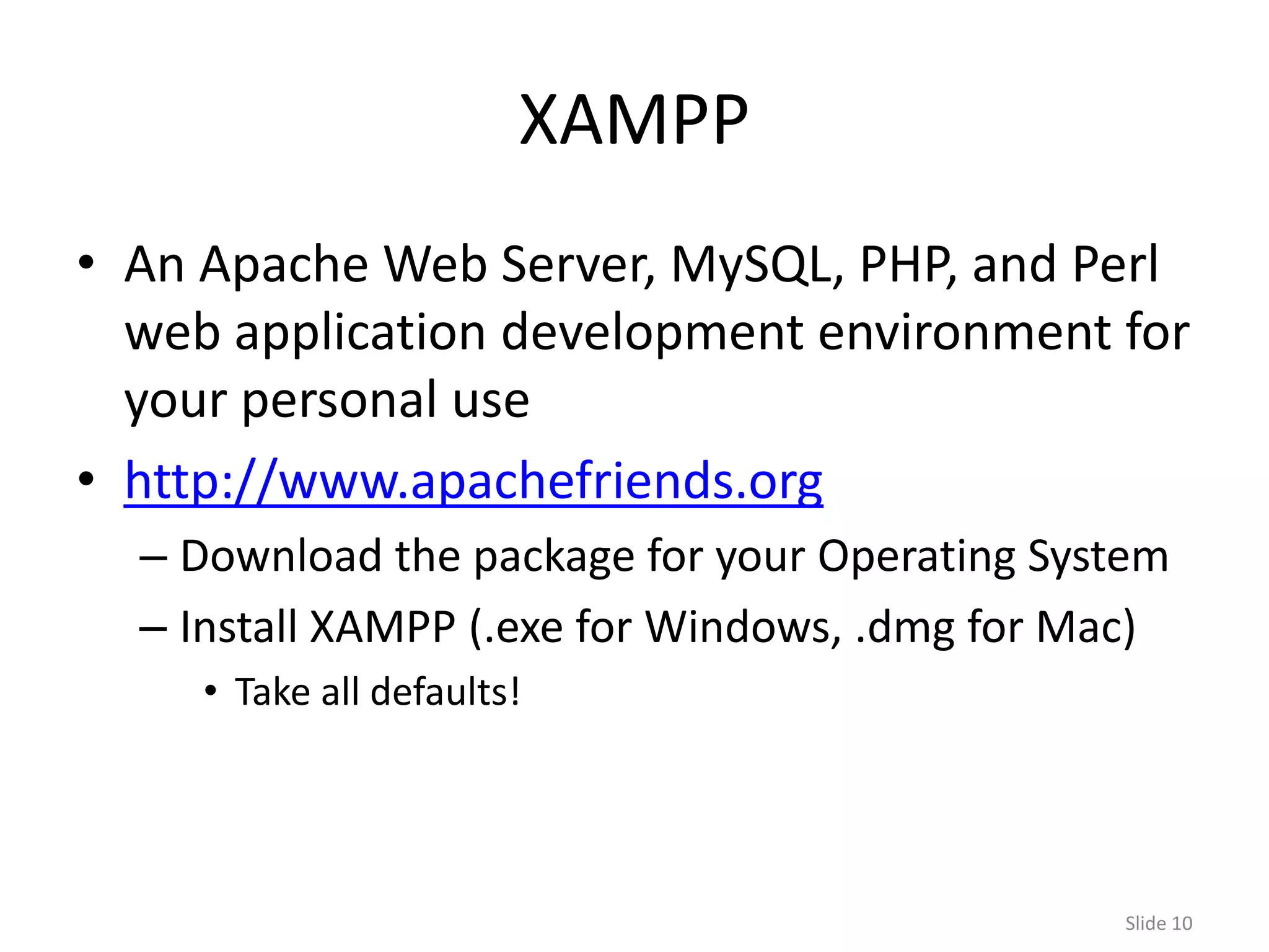 XAMPP
• An Apache Web Server, MySQL, PHP, and Perl
  web application development environment for
  your personal use
• http://www.apachefriends.org
  – Download the package for your Operating System
  – Install XAMPP (.exe for Windows, .dmg for Mac)
     • Take all defaults!




                                               Slide 10
 
