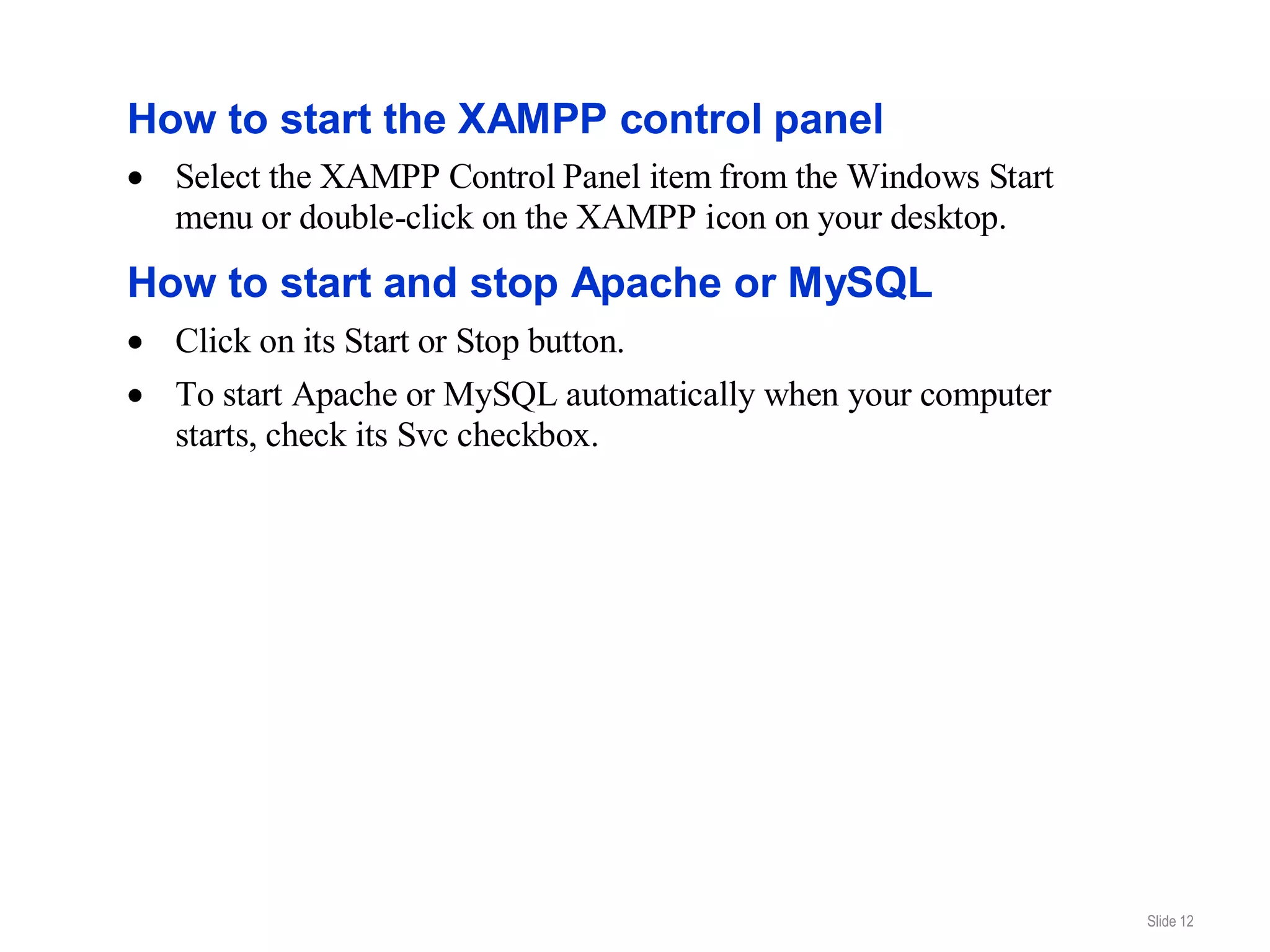 How to start the XAMPP control panel
  Select the XAMPP Control Panel item from the Windows Start
  menu or double-click on the XAMPP icon on your desktop.
How to start and stop Apache or MySQL
  Click on its Start or Stop button.
  To start Apache or MySQL automatically when your computer
  starts, check its Svc checkbox.




                                                               Slide 12
 