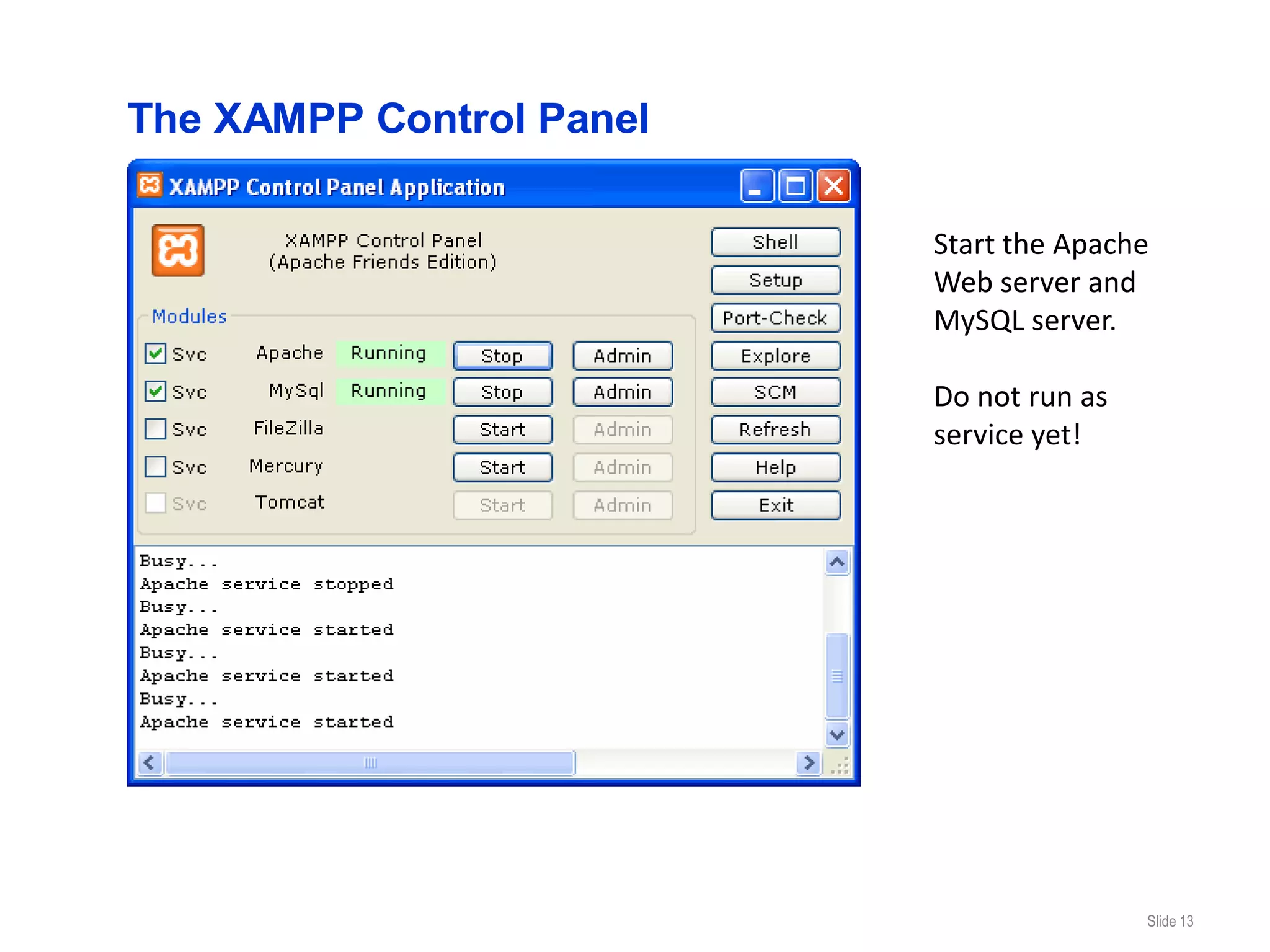 The XAMPP Control Panel

                          Start the Apache
                          Web server and
                          MySQL server.

                          Do not run as
                          service yet!




                                          Slide 13
 