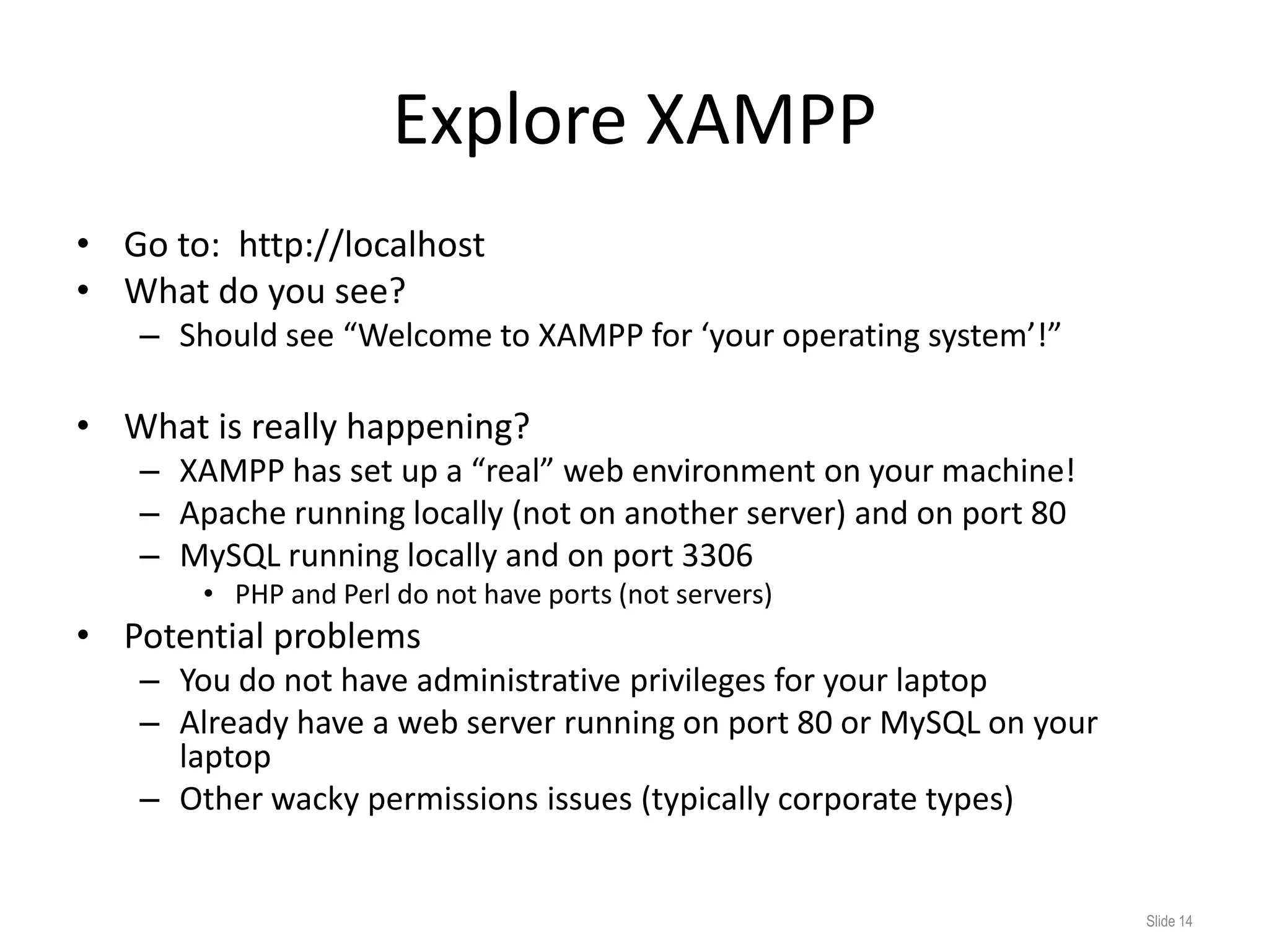 Explore XAMPP
• Go to: http://localhost
• What do you see?
   – Should see “Welcome to XAMPP for ‘your operating system’!”

• What is really happening?
   – XAMPP has set up a “real” web environment on your machine!
   – Apache running locally (not on another server) and on port 80
   – MySQL running locally and on port 3306
       • PHP and Perl do not have ports (not servers)
• Potential problems
   – You do not have administrative privileges for your laptop
   – Already have a web server running on port 80 or MySQL on your
     laptop
   – Other wacky permissions issues (typically corporate types)


                                                                     Slide 14
 